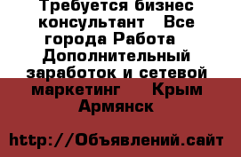 Требуется бизнес-консультант - Все города Работа » Дополнительный заработок и сетевой маркетинг   . Крым,Армянск